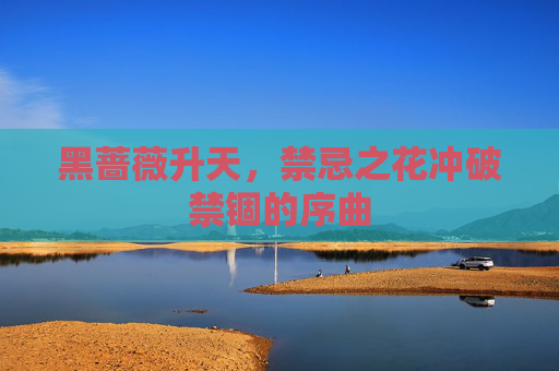 黑蔷薇升天,禁忌之花冲破禁锢的序曲 黑蔷薇升天,禁忌之花冲破禁锢的序曲