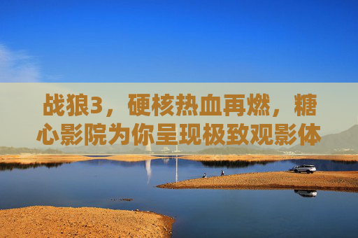 战狼3,硬核热血再燃,糖心影院为你呈现极致观影体验,战狼3硬核热血再燃,糖心影院为你呈现极致观影体验 战狼3,硬核热血再燃,糖心影院为你呈现极致观影体验,战狼3硬核热血再燃,糖心影院为你呈现极致观影体验