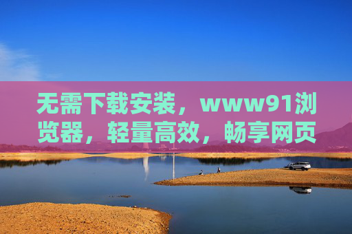 无需下载安装，www91浏览器，轻量高效，畅享网页应用新体验，无需下载安装！www91浏览器，轻量高效，畅享网页应用新体验