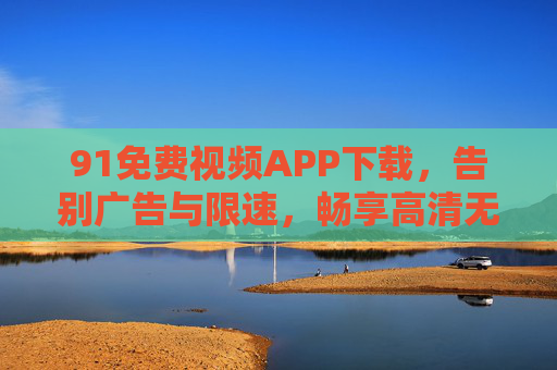91免费视频APP下载，告别广告与限速，畅享高清无广的免费视频盛宴，91免费视频APP下载，告别广告与限速，畅享高清无广视频盛宴