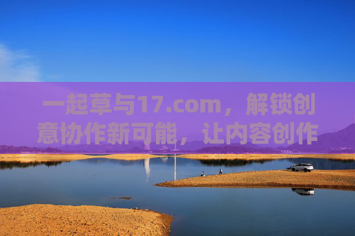 一起草与17.com,解锁创意协作新可能,让内容创作与团队协作更高效 一起草与17.com,解锁创意协作新可能,让内容创作与团队协作更高效