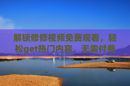 解锁修修视频免费观看，轻松get热门内容，无需付费也能畅享精彩，轻松解锁修修视频免费看，无需付费畅享热门精彩内容