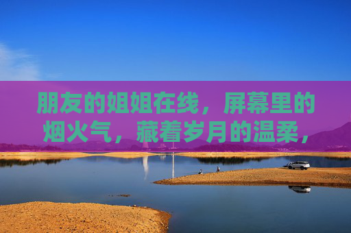 朋友的姐姐在线，屏幕里的烟火气，藏着岁月的温柔，朋友的姐姐在线，屏幕里的烟火气，藏着岁月的温柔