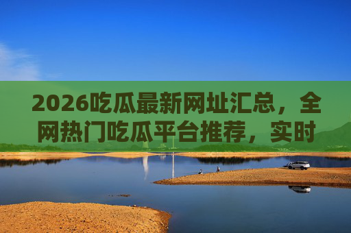 2026吃瓜最新网址汇总，全网热门吃瓜平台推荐，实时更新，不迷路！