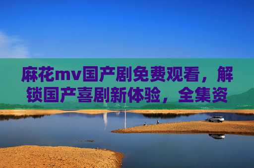 麻花mv国产剧免费观看,解锁国产喜剧新体验,全集资源尽在掌握,麻花国产剧免费观看,解锁国产喜剧新体验,全集资源尽在掌握 麻花mv国产剧免费观看,解锁国产喜剧新体验,全集资源尽在掌握,麻花国产剧免费观看,解锁国产喜剧新体验,全集资源尽在掌握