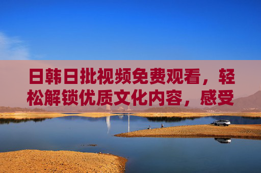 日韩日批视频免费观看,轻松解锁优质文化内容,感受异域魅力 日韩日批视频免费观看,轻松解锁优质文化内容,感受异域魅力
