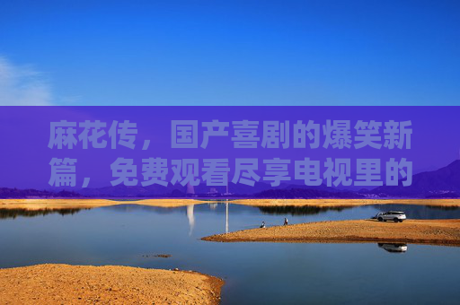 麻花传,国产喜剧的爆笑新篇,免费观看尽享电视里的欢乐盛宴,麻花传,国产喜剧的爆笑新篇,免费观看尽享电视里的欢乐盛宴 麻花传,国产喜剧的爆笑新篇,免费观看尽享电视里的欢乐盛宴,麻花传,国产喜剧的爆笑新篇,免费观看尽享电视里的欢乐盛宴