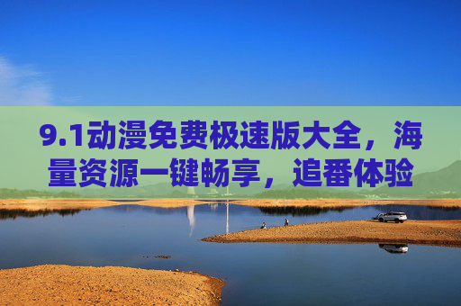 9.1动漫免费极速版大全，海量资源一键畅享，追番体验升级的秘密武器