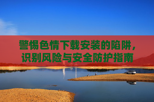 警惕色情下载安装的陷阱,识别风险与安全防护指南 警惕色情下载安装的陷阱,识别风险与安全防护指南