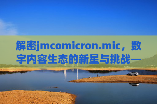 解密jmcomicron.mic,数字内容生态的新星与挑战——一个融合创意与科技的创作平台探析 解密jmcomicron.mic,数字内容生态的新星与挑战——一个融合创意与科技的创作平台探析