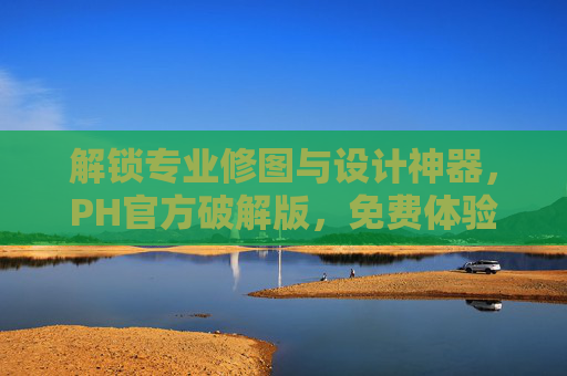 解锁专业修图与设计神器，PH官方破解版，免费体验高级功能全解析，专业修图与设计神器，PH官方破解版免费体验高级功能全解析