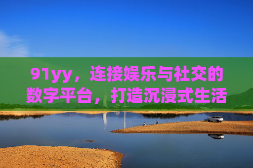 91yy,连接娱乐与社交的数字平台,打造沉浸式生活体验 91yy,连接娱乐与社交的数字平台,打造沉浸式生活体验