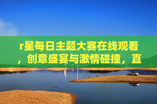 r星每日主题大赛在线观看,创意盛宴与激情碰撞,直击赛事精彩瞬间 r星每日主题大赛在线观看,创意盛宴与激情碰撞,直击赛事精彩瞬间