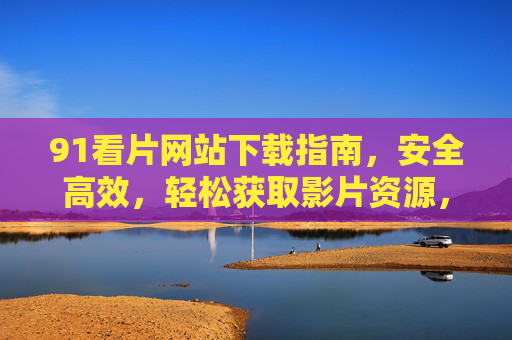 91看片网站下载指南,安全高效,轻松获取影片资源,91看片网站下载指南,安全高效,轻松获取影片资源 91看片网站下载指南,安全高效,轻松获取影片资源,91看片网站下载指南,安全高效,轻松获取影片资源