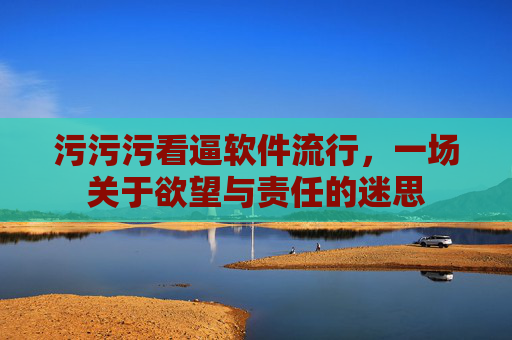 污污污看逼软件流行,一场关于欲望与责任的迷思 污污污看逼软件流行,一场关于欲望与责任的迷思
