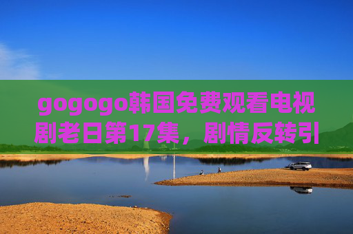 gogogo韩国免费观看电视剧老日第17集,剧情反转引热议,情感纠葛再升级,gogogo韩国免费观看老日第17集,剧情反转引热议,情感纠葛再升级 gogogo韩国免费观看电视剧老日第17集,剧情反转引热议,情感纠葛再升级,gogogo韩国免费观看老日第17集,剧情反转引热议,情感纠葛再升级
