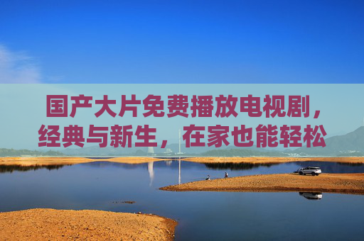 国产大片免费播放电视剧,经典与新生,在家也能轻松追热剧 国产大片免费播放电视剧,经典与新生,在家也能轻松追热剧