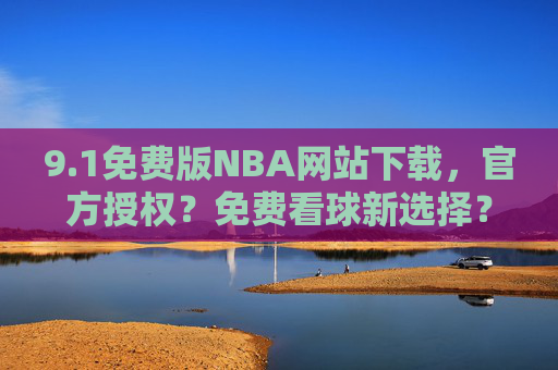 9.1免费版NBA网站下载,官方授权?免费看球新选择?——解析免费资源与安全使用指南,1免费版NBA网站下载,官方授权?免费看球新选择?——解析免费资源与安全使用指南 9.1免费版NBA网站下载,官方授权?免费看球新选择?——解析免费资源与安全使用指南,1免费版NBA网站下载,官方授权?免费看球新选择?——解析免费资源与安全使用指南
