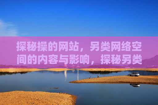 探秘操的网站,另类网络空间的内容与影响,探秘另类网络空间,操的网站内容与影响 探秘操的网站,另类网络空间的内容与影响,探秘另类网络空间,操的网站内容与影响