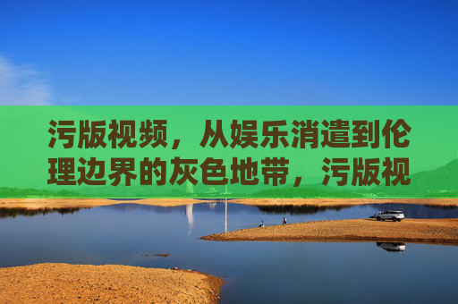 污版视频，从娱乐消遣到伦理边界的灰色地带，污版视频，从娱乐消遣到伦理边界的灰色地带