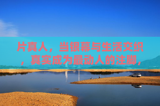片真人，当银幕与生活交织，真实成为最动人的注脚，当银幕与生活交织，真实成为真人电影最动人的注脚