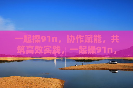 一起操91n,协作赋能,共筑高效实践,一起操91n,协作赋能,共筑高效实践 一起操91n,协作赋能,共筑高效实践,一起操91n,协作赋能,共筑高效实践
