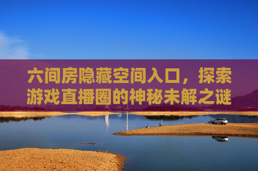 六间房隐藏空间入口,探索游戏直播圈的神秘未解之谜 六间房隐藏空间入口,探索游戏直播圈的神秘未解之谜