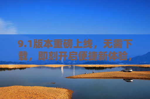 9.1版本重磅上线,无需下载,即刻开启便捷新体验,1版本重磅上线,无需下载,即刻开启便捷新体验 9.1版本重磅上线,无需下载,即刻开启便捷新体验,1版本重磅上线,无需下载,即刻开启便捷新体验