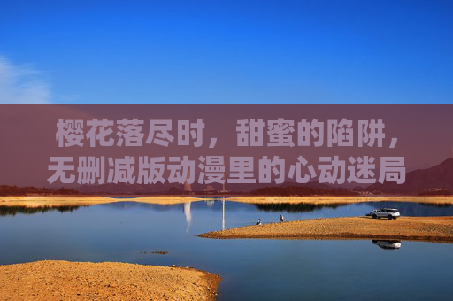 樱花落尽时,甜蜜的陷阱,无删减版动漫里的心动迷局 樱花落尽时,甜蜜的陷阱,无删减版动漫里的心动迷局