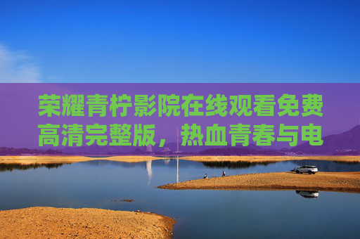 荣耀青柠影院在线观看免费高清完整版,热血青春与电竞荣耀的完美碰撞 荣耀青柠影院在线观看免费高清完整版,热血青春与电竞荣耀的完美碰撞