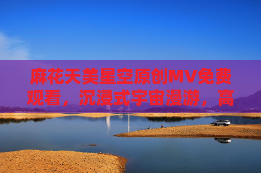 麻花天美星空原创MV免费观看，沉浸式宇宙漫游，高清免费解锁梦幻视听盛宴