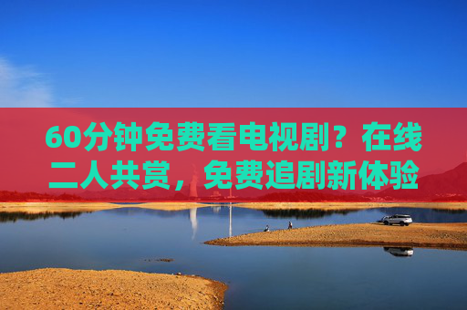 60分钟免费看电视剧?在线二人共赏,免费追剧新体验,60分钟免费看电视剧?在线二人共赏,免费追剧新体验 60分钟免费看电视剧?在线二人共赏,免费追剧新体验,60分钟免费看电视剧?在线二人共赏,免费追剧新体验