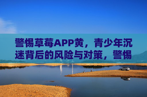 警惕草莓APP黄，青少年沉迷背后的风险与对策，警惕草莓APP黄，青少年沉迷背后的风险与对策
