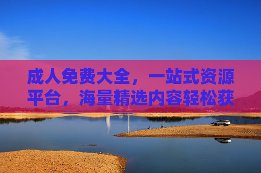 成人免费大全，一站式资源平台，海量精选内容轻松获取，成人免费大全，一站式资源平台，海量精选内容轻松获取