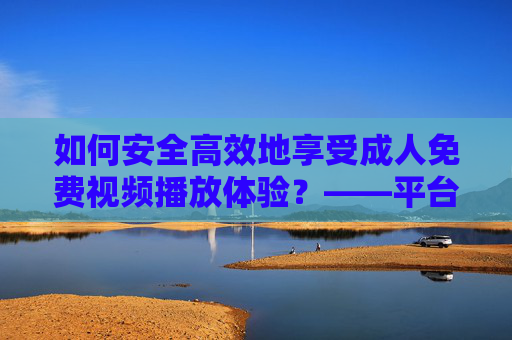 如何安全高效地享受成人免费视频播放体验?——平台选择与注意事项指南 如何安全高效地享受成人免费视频播放体验?——平台选择与注意事项指南