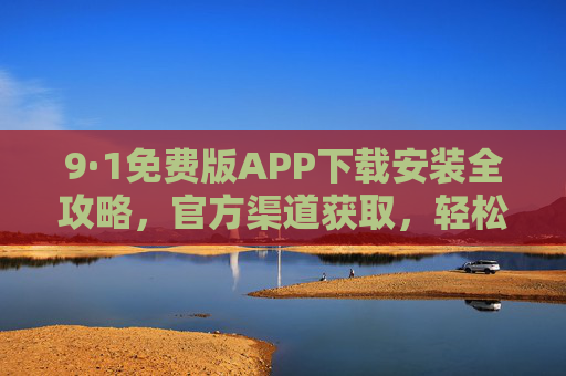 9·1免费版APP下载安装全攻略，官方渠道获取，轻松体验免费实用功能