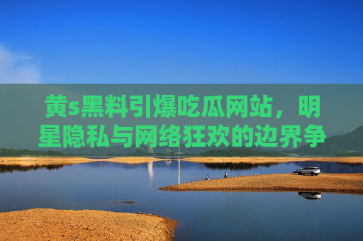 黄s黑料引爆吃瓜网站,明星隐私与网络狂欢的边界争议,黄s黑料引爆吃瓜网站,明星隐私与网络狂欢的边界争议 黄s黑料引爆吃瓜网站,明星隐私与网络狂欢的边界争议,黄s黑料引爆吃瓜网站,明星隐私与网络狂欢的边界争议