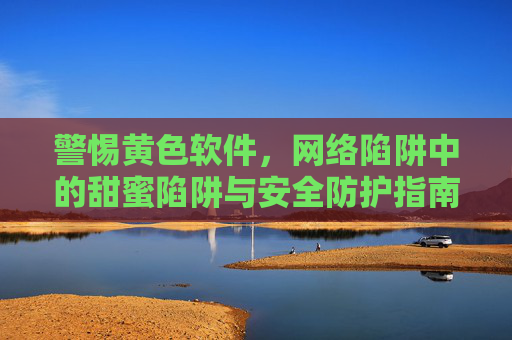 警惕黄色软件，网络陷阱中的甜蜜陷阱与安全防护指南，警惕黄色软件，网络甜蜜陷阱的安全防护指南