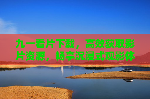 九一看片下载，高效获取影片资源，畅享沉浸式观影体验
