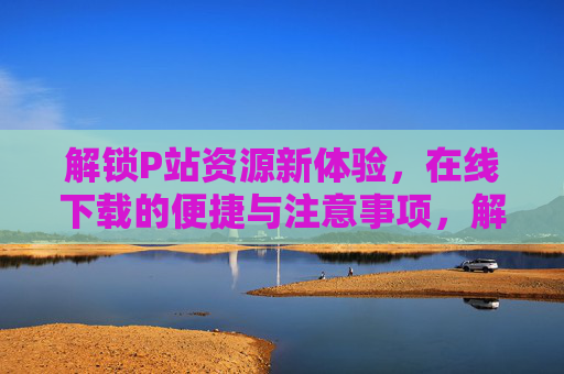 解锁P站资源新体验,在线下载的便捷与注意事项,解锁P站资源新体验,在线下载的便捷与注意事项 解锁P站资源新体验,在线下载的便捷与注意事项,解锁P站资源新体验,在线下载的便捷与注意事项