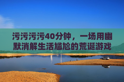 污污污污40分钟,一场用幽默消解生活尴尬的荒诞游戏 污污污污40分钟,一场用幽默消解生活尴尬的荒诞游戏