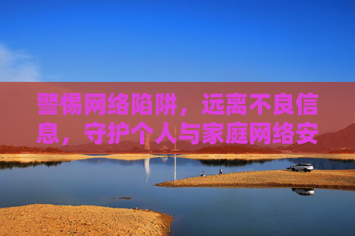 警惕网络陷阱，远离不良信息，守护个人与家庭网络安全，警惕网络陷阱，远离不良信息，守护个人与家庭网络安全