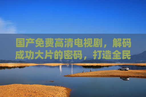 国产免费高清电视剧,解码成功大片的密码,打造全民文化盛宴 国产免费高清电视剧,解码成功大片的密码,打造全民文化盛宴