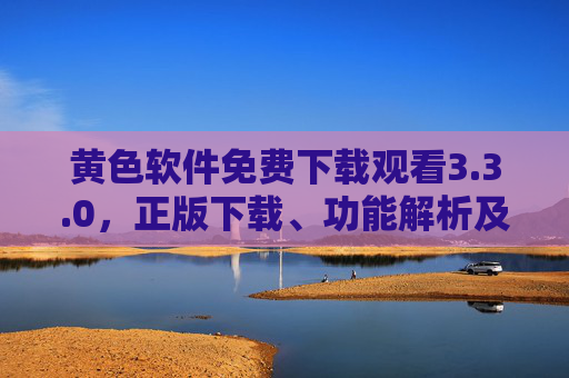 黄色软件免费下载观看3.3.0，正版下载、功能解析及安全使用指南，黄色软件3.3.0免费下载，正版下载、功能解析及安全使用指南