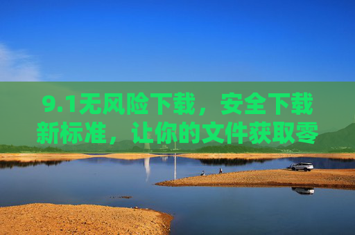 9.1无风险下载,安全下载新标准,让你的文件获取零顾虑,1无风险下载,安全下载新标准,让你的文件获取零顾虑 9.1无风险下载,安全下载新标准,让你的文件获取零顾虑,1无风险下载,安全下载新标准,让你的文件获取零顾虑