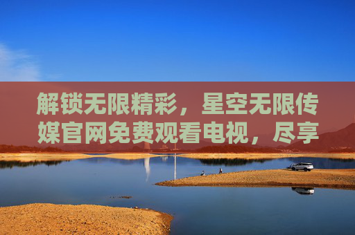 解锁无限精彩,星空无限传媒官网免费观看电视,尽享海量优质内容 解锁无限精彩,星空无限传媒官网免费观看电视,尽享海量优质内容
