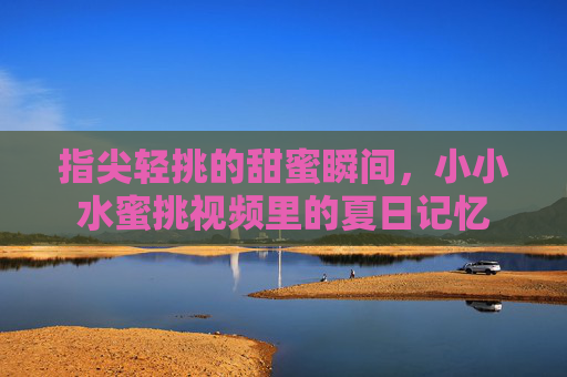 指尖轻挑的甜蜜瞬间,小小水蜜挑视频里的夏日记忆 指尖轻挑的甜蜜瞬间,小小水蜜挑视频里的夏日记忆