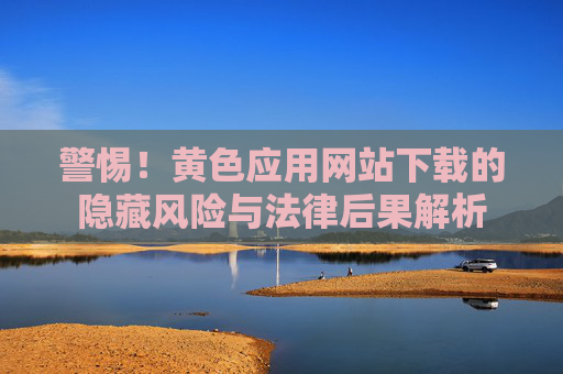 警惕!黄色应用网站下载的隐藏风险与法律后果解析 警惕!黄色应用网站下载的隐藏风险与法律后果解析
