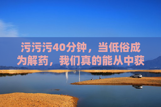 污污污40分钟,当低俗成为解药,我们真的能从中获得快乐吗? 污污污40分钟,当低俗成为解药,我们真的能从中获得快乐吗?