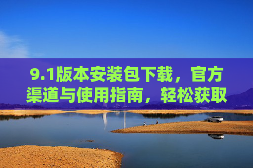 9.1版本安装包下载,官方渠道与使用指南,轻松获取最新版本 9.1版本安装包下载,官方渠道与使用指南,轻松获取最新版本